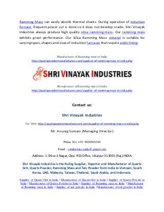 Ramming Mass can easily absorb thermal shocks. During operation of induction
furnace, frequent power cut is done so it does not develop cracks. Shri Vinayak
Industries always produce high quality silica ramming mass. Our ramming mass
exhibits great performance. Our Silica Ramming Mass mineral is suitable for
varying types, shapes and sizes of Induction furnaces that require acidic lining.
Manufacturer of Ramming mass in India
http://quartzpowdermanufacturers.com/supplier-of-ramming-mass-in-india.php
Manufacturer of Ramming mass in India
http://quartzpowdermanufacturers.com/supplier-of-ramming-mass-in-india.php
Contact us:
Shri Vinayak Industries
Our Web: http://quartzpowdermanufacturers.com/supplier-of-ramming-mass-in-india.php
Mr. Anurag Somani (Managing Director)
Phone No: +91-9828565260
Email: svindustries.india@gmail.com
Address: 1-Shiva Ji Nagar, Opp. RSS Office, Udaipur 313001 (Raj.) INDIA
Shri Vinayak Industries is the Ruling Supplier, Exporter and Manufacturer of Quartz
Grit, Quartz Powder, Ramming Mass and Talc Powder form India to Vietnam, South
Korea, UAE, Malaysia, Taiwan, Thailand, Saudi Arabia, and Indonesia.
Supplier of Quartz Grit in India | Manufacturer of Quartz Grit in India | Supplier of Quartz Powder in
India | Manufacturer of Quartz Powder in India | Supplier of Ramming mass in India | Manufacturer
of Ramming mass in India | Supplier of talc powder in India | Manufacturer of talc powder in India
 