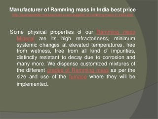 Manufacturer of Ramming mass in India best price
http://quartzpowdermanufacturers.com/supplier-of-ramming-mass-in-india.php
Some physical properties of our Ramming mass
Mineral are its high refractoriness, minimum
systemic changes at elevated temperatures, free
from wetness, free from all kind of impurities,
distinctly resistant to decay due to corrosion and
many more. We dispense customized mixtures of
the different grades of Ramming mass as per the
size and use of the furnace where they will be
implemented.
 
