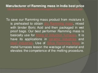 Manufacturer of Ramming mass in India best price
http://quartzpowdermanufacturers.com/supplier-of-ramming-mass-in-india.php
To save our Ramming mass product from moisture it
is preheated to obtain dry Ramming mass, mixed
with binder Boric Acid and then packaged in wet
proof bags. Our best performer Ramming mass is
basically use for lining of induction furnaces. It is
have its applications in ceramic industries and
steel industries. Use of Silica Ramming Mass in
metal furnaces lesson the wastage of material and
elevates the competence of the melting procedure.
 