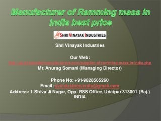 Shri Vinayak Industries
Our Web:
http://quartzpowdermanufacturers.com/supplier-of-ramming-mass-in-india.php
Mr. Anurag Somani (Managing Director)
Phone No: +91-9828565260
Email: svindustries.india@gmail.com
Address: 1-Shiva Ji Nagar, Opp. RSS Office, Udaipur 313001 (Raj.)
INDIA
 