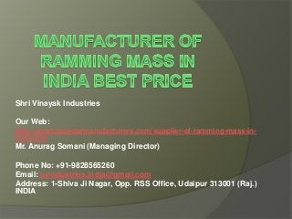 Shri Vinayak Industries
Our Web:
http://quartzpowdermanufacturers.com/supplier-of-ramming-mass-in-
india.php
Mr. Anurag Somani (Managing Director)
Phone No: +91-9828565260
Email: svindustries.india@gmail.com
Address: 1-Shiva Ji Nagar, Opp. RSS Office, Udaipur 313001 (Raj.)
INDIA
 