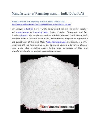 Manufacturer of Ramming mass in India Dubai UAE
Manufacturer of Ramming mass in India Dubai UAE
http://quartzpowdermanufacturers.com/supplier-of-ramming-mass-in-india.php
Shri Vinayak Industries is a very well acknowledged name in the field of supplier
and manufacturer of Ramming Mass, Quartz Powder, Quartz grit, and Talc
Powder minerals. We supply our product mainly in Vietnam, South Korea, UAE,
Malaysia, Taiwan, Thailand, Saudi Arabia, and Indonesia. We produce high quality
and purest form of Ramming Mass. Acidic Ramming Mass and Silica Mix are the
synonyms of Silica Ramming Mass. Our Ramming Mass is a derivative of super
snow white silica crystalline quartz having large percentage of Silica and
manufactured under strict quality control parameters.
 