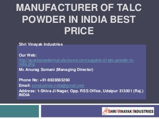 MANUFACTURER OF TALC
POWDER IN INDIA BEST
PRICE
Shri Vinayak Industries
Our Web:
http://quartzpowdermanufacturers.com/supplier-of-talc-powder-in-
india.php
Mr. Anurag Somani (Managing Director)
Phone No: +91-9828565260
Email: svindustries.india@gmail.com
Address: 1-Shiva Ji Nagar, Opp. RSS Office, Udaipur 313001 (Raj.)
INDIA
 