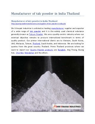 Manufacturer of talc powder in India Thailand
Manufacturer of talc powder in India Thailand
http://quartzpowdermanufacturers.com/supplier-of-talc-powder-in-india.php
Shri Vinayak Industries is enlisted as leading manufacturer, supplier and exporter
of a wide range of talc powder and it is the widely used chemical substance
generally known as Talcum Powder. We are a quality-centric industry where our
eventual objective remains to procure international benchmark in terms of
quality product. Our primer International clients are to Vietnam, South Korea,
UAE, Malaysia, Taiwan, Thailand, Saudi Arabia, and Indonesia. We are looking for
queries from the great country Thailand. Prime Thailand provinces where we
want to export our Quartz Powder products are Bangkok, Ang Thong, Bueng
Kan, Chai Nat, Mukdahan and the others.
 