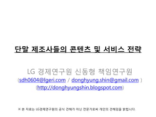 단말 제조사들의 콘텐츠 및 서비스 전략
LG 경제연구원 신동형 책임연구원
(sdh0604@lgeri.com / donghyung.shin@gmail.com )
(http://donghyungshin.blogspot.com)

※ 본 자료는 LG경제연구원의 공식 견해가 아닌 전문가로써 개인의 견해임을 밝힙니다.

 
