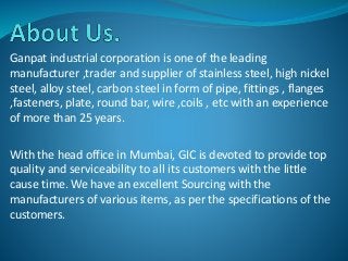 Ganpat industrial corporation is one of the leading
manufacturer ,trader and supplier of stainless steel, high nickel
steel, alloy steel, carbon steel in form of pipe, fittings , flanges
,fasteners, plate, round bar, wire ,coils , etc with an experience
of more than 25 years.
With the head office in Mumbai, GIC is devoted to provide top
quality and serviceability to all its customers with the little
cause time. We have an excellent Sourcing with the
manufacturers of various items, as per the specifications of the
customers.
 