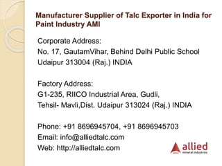 Manufacturer Supplier of Talc Exporter in India for
Paint Industry AMI
Corporate Address:
No. 17, GautamVihar, Behind Delhi Public School
Udaipur 313004 (Raj.) INDIA
Factory Address:
G1-235, RIICO Industrial Area, Gudli,
Tehsil- Mavli,Dist. Udaipur 313024 (Raj.) INDIA
Phone: +91 8696945704, +91 8696945703
Email: info@alliedtalc.com
Web: http://alliedtalc.com
 