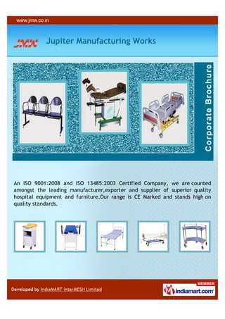 Jupiter Manufacturing Works




An ISO 9001:2008 and ISO 13485:2003 Certified Company, we are counted
amongst the leading manufacturer,exporter and supplier of superior quality
hospital equipment and furniture.Our range is CE Marked and stands high on
quality standards.
 
