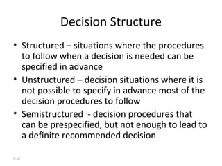 Decision Structure Structured – situations where the procedures to follow when a decision is needed can be specified in advance Unstructured – decision situations where it is not possible to specify in advance most of the decision procedures to follow Semistructured  - decision procedures that can be prespecified, but not enough to lead to a definite recommended decision 9- 