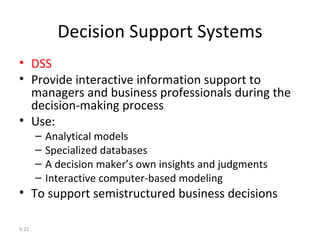 Decision Support Systems DSS Provide interactive information support to managers and business professionals during the decision-making process Use: Analytical models Specialized databases A decision maker’s own insights and judgments Interactive computer-based modeling To support semistructured business decisions 9- 