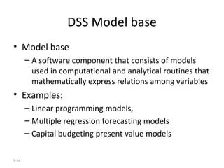 DSS Model base Model base A software component that consists of models used in computational and analytical routines that mathematically express relations among variables Examples: Linear programming models, Multiple regression forecasting models Capital budgeting present value models 9- 