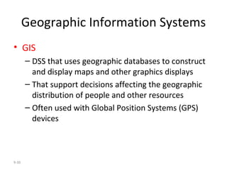 Geographic Information Systems GIS DSS that uses geographic databases to construct and display maps and other graphics displays That support decisions affecting the geographic distribution of people and other resources Often used with Global Position Systems (GPS) devices 9- 