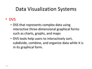 Data Visualization Systems DVS   DSS that represents complex data using interactive three-dimensional graphical forms such as charts, graphs, and maps DVS tools help users to interactively sort, subdivide, combine, and organize data while it is in its graphical form. 9- 