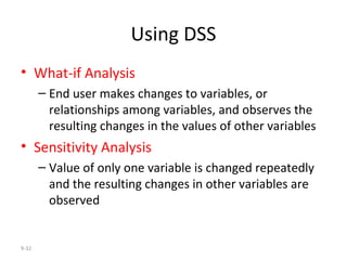 Using DSS What-if Analysis   End user makes changes to variables, or relationships among variables, and observes the resulting changes in the values of other variables Sensitivity Analysis   Value of only one variable is changed repeatedly and the resulting changes in other variables are observed 9- 
