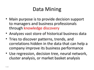 Data Mining Main purpose is to provide decision support to managers and business professionals through  knowledge discovery Analyzes vast store of historical business data Tries to discover patterns, trends, and correlations hidden in the data that can help a company improve its business performance Use regression, decision tree, neural network, cluster analysis, or market basket analysis 9- 