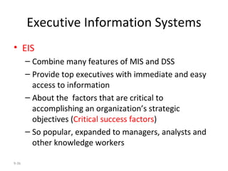 Executive Information Systems EIS Combine many features of MIS and DSS Provide top executives with immediate and easy access to information About the  factors that are critical to accomplishing an organization’s strategic objectives ( Critical success factors ) So popular, expanded to managers, analysts and other knowledge workers 9- 