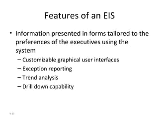 Features of an EIS Information presented in forms tailored to the preferences of the executives using the system Customizable graphical user interfaces Exception reporting Trend analysis Drill down capability 9- 