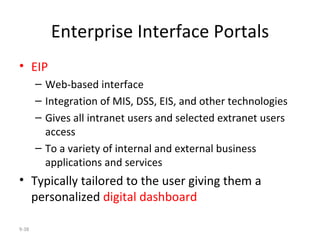 Enterprise Interface Portals EIP Web-based interface  Integration of MIS, DSS, EIS, and other technologies Gives all intranet users and selected extranet users access  To a variety of internal and external business applications and services Typically tailored to the user giving them a personalized  digital dashboard 9- 