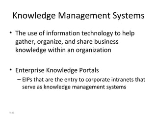 Knowledge Management Systems The use of information technology to help gather, organize, and share business knowledge within an organization Enterprise Knowledge Portals EIPs that are the entry to corporate intranets that serve as knowledge management systems 9- 
