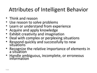 Attributes of Intelligent Behavior Think and reason Use reason to solve problems Learn or understand from experience Acquire and apply knowledge Exhibit creativity and imagination Deal with complex or perplexing situations Respond quickly and successfully to new situations Recognize the relative importance of elements in a situation Handle ambiguous, incomplete, or erroneous information 9- 