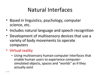 Natural Interfaces Based in linguistics, psychology, computer science, etc. Includes natural language and speech recognition Development of multisensory devices that use a variety of body movements to operate computers Virtual reality Using multisensory human-computer interfaces that enable human users to experience computer-simulated objects, spaces and “worlds” as if they actually exist 9- 