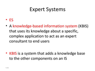 Expert Systems ES A  knowledge-based information system  (KBIS) that uses its knowledge about a specific, complex application to act as an expert consultant to end users KBIS  is a system that adds a knowledge base to the other components on an IS  9- 