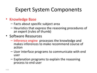 Expert System Components Knowledge Base Facts about specific subject area Heuristics that express the reasoning procedures of an expert (rules of thumb) Software Resources  Inference engine   processes the knowledge and makes inferences to make recommend course of action User interface programs to communicate with end user Explanation programs to explain the reasoning process to end user 9- 