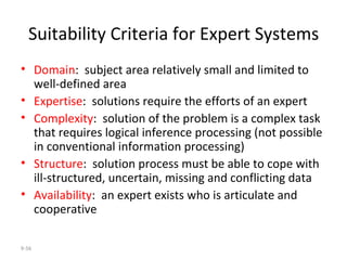 Suitability Criteria for Expert Systems Domain :  subject area relatively small and limited to well-defined area Expertise :  solutions require the efforts of an expert Complexity :  solution of the problem is a complex task that requires logical inference processing (not possible in conventional information processing) Structure :  solution process must be able to cope with ill-structured, uncertain, missing and conflicting data Availability :  an expert exists who is articulate and cooperative 9- 