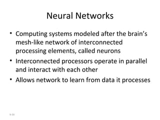 Neural Networks Computing systems modeled after the brain’s mesh-like network of interconnected processing elements, called neurons Interconnected processors operate in parallel and interact with each other Allows network to learn from data it processes 9- 