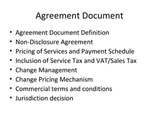 Agreement Document Agreement Document Definition Non-Disclosure Agreement Pricing of Services and Payment Schedule Inclusion of Service Tax and VAT/Sales Tax Change Management Change Pricing Mechanism Commercial terms and conditions Jurisdiction decision  