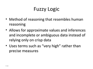 Fuzzy Logic Method of reasoning that resembles human reasoning  Allows for approximate values and inferences and incomplete or ambiguous data instead of relying only on crisp data Uses terms such as “very high” rather than precise measures 9- 