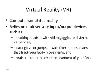 Virtual Reality (VR) Computer-simulated reality  Relies on multisensory input/output devices such as a tracking headset with video goggles and stereo earphones,  a data glove or jumpsuit with fiber-optic sensors that track your body movements, and  a walker that monitors the movement of your feet 9- 