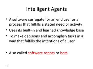 Intelligent Agents A software surrogate for an end user or a process that fulfills a stated need or activity  Uses its built-in and learned knowledge base  To make decisions and accomplish tasks in a way that fulfills the intentions of a user Also called  software robots  or  bots 9- 