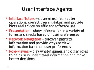 User Interface Agents Interface Tutors  – observe user computer operations, correct user mistakes, and provide hints and advice on efficient software use Presentation  – show information in a variety of  forms and media based on user preferences Network Navigation  – discover paths to information and provide ways to view information based on user preferences  Role-Playing  – play what-if games and other roles to help users understand information and make better decisions 9- 