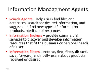 Information Management Agents Search Agents  – help users find files and databases, search for desired information, and suggest and find new types of information products, media, and resources Information Brokers  – provide commercial services to discover and develop information resources that fit the business or personal needs of a user Information Filters  – receive, find, filter, discard, save, forward, and notify users about products received or desired 9- 