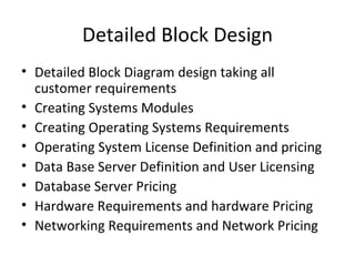 Detailed Block Design Detailed Block Diagram design taking all customer requirements Creating Systems Modules Creating Operating Systems Requirements Operating System License Definition and pricing Data Base Server Definition and User Licensing Database Server Pricing Hardware Requirements and hardware Pricing Networking Requirements and Network Pricing 
