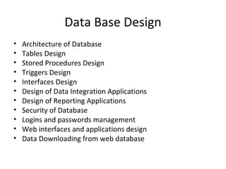 Data Base Design Architecture of Database Tables Design Stored Procedures Design Triggers Design Interfaces Design Design of Data Integration Applications Design of Reporting Applications Security of Database Logins and passwords management Web interfaces and applications design Data Downloading from web database 