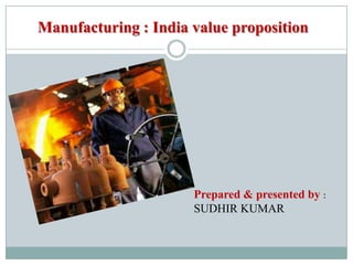 Manufacturing : India value proposition
Prepared & presented by :
SUDHIR KUMAR
 