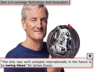 “The only way we’ll compete internationally in the future is
by owing ideas” Sir James Dyson.
Part 2.4 Leverage Technology And Innovation
9
 