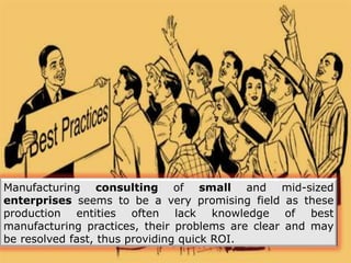 Manufacturing consulting of small and mid-sized
enterprises seems to be a very promising field as these
production entities often lack knowledge of best
manufacturing practices, their problems are clear and may
be resolved fast, thus providing quick ROI.
 