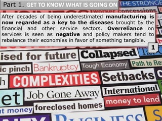 After decades of being underestimated manufacturing is
now regarded as a key to the diseases brought by the
financial and other service sectors. Overreliance on
services is seen as negative and policy makers tend to
rebalance their economies in favor of something tangible.
1
Part 1. GET TO KNOW WHAT IS GOING ON
 