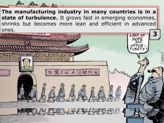 The manufacturing industry in many countries is in a
state of turbulence. It grows fast in emerging economies,
shrinks but becomes more lean and efficient in advanced
ones.
3
 