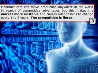 Manufacturers can move production anywhere in the world
in search of competitive advantages but this makes the
market more unstable and causes relationships to change
every 1 to 2 years. The competition is fierce.
3
 