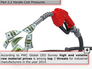 According to PWC Global CEO Survey high and volatile
raw material prices is among top 3 threats for industrial
manufacturers in the year 2014.
4
Part 2.2 Handle Cost Pressures
 