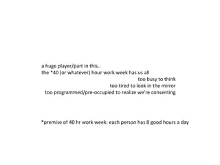 a huge player/part in this..
the *40 (or whatever) hour work week has us all
too busy to think
too tired to look in the mirror
too programmed/pre-occupied to realize we’re consenting
*premise of 40 hr work week: each person has 8 good hours a day
 