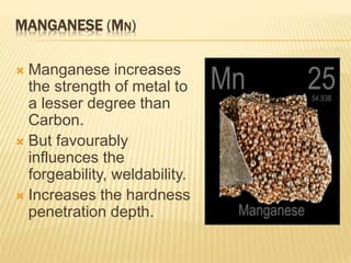MANGANESE (MN)
 Manganese increases
the strength of metal to
a lesser degree than
Carbon.
 But favourably
influences the
forgeability, weldability.
 Increases the hardness
penetration depth.
 