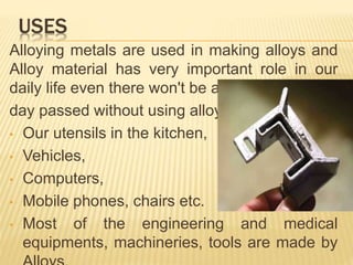 Alloying metals are used in making alloys and
Alloy material has very important role in our
daily life even there won't be a
day passed without using alloy.
• Our utensils in the kitchen,
• Vehicles,
• Computers,
• Mobile phones, chairs etc.
• Most of the engineering and medical
equipments, machineries, tools are made by
USES
 
