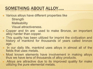 SOMETHING ABOUT ALLOY…..
 Various alloys have different properties like
Strength
Malleability
Visual attractiveness.
 Copper and tin are used to make Bronze, an important
alloy harder than copper.
 This quality has been utilized for imprint the civilization and
history of mankind for thousands of years called bronze
age.
 In our daily life, mankind uses alloys in almost all of the
fields that uses metals.
 Most known elements have involvement in making alloys
thus we have tens of thousands of alloy products.
 Alloys are attractive due to its improved quality for make
utilizing the pure elemental metals.
 
