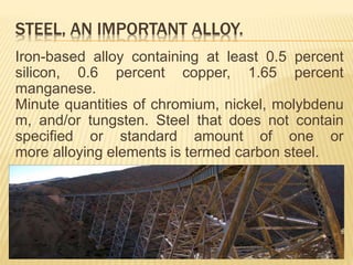 STEEL, AN IMPORTANT ALLOY.
Iron-based alloy containing at least 0.5 percent
silicon, 0.6 percent copper, 1.65 percent
manganese.
Minute quantities of chromium, nickel, molybdenu
m, and/or tungsten. Steel that does not contain
specified or standard amount of one or
more alloying elements is termed carbon steel.
 