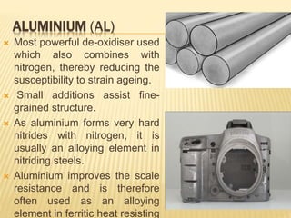 ALUMINIUM (AL)
 Most powerful de-oxidiser used
which also combines with
nitrogen, thereby reducing the
susceptibility to strain ageing.
 Small additions assist fine-
grained structure.
 As aluminium forms very hard
nitrides with nitrogen, it is
usually an alloying element in
nitriding steels.
 Aluminium improves the scale
resistance and is therefore
often used as an alloying
element in ferritic heat resisting
 